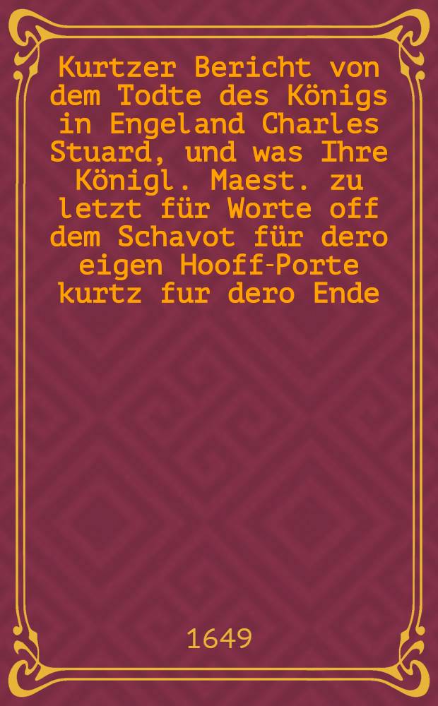 Kurtzer Bericht von dem Todte des Königs in Engeland Charles Stuard, und was Ihre Königl. Maest. zu letzt für Worte off dem Schavot für dero eigen Hooff-Porte kurtz fur dero Ende, da sie jetzt sterben sollen, gesprochen; item wie sie sich im Gehen off dem Wege biβ an den Orth, da die Execution geschehen sollen, verhalten, Londen den 31. Januarij Anno 1649. : Aus einer Engelischen Copey ins Teutsche ubergesetzet
