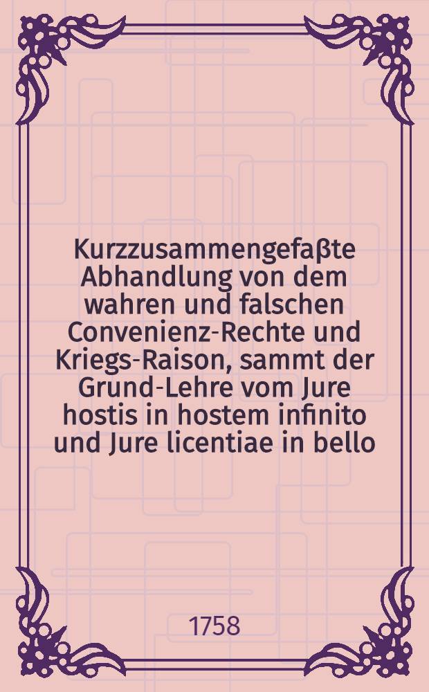 Kurzzusammengefaβte Abhandlung von dem wahren und falschen Convenienz-Rechte und Kriegs-Raison, sammt der Grund-Lehre vom Jure hostis in hostem infinito und Jure licentiae in bello, auf gegenwärtigen Krieg, in wiefern Preuβischer Seits die Gränzen sothaner Rechte überschritten worden, angewendet : Zweyte Anhandlung des dritten Stücks der Vollständigen Beantwortung Preuβischer Schriften