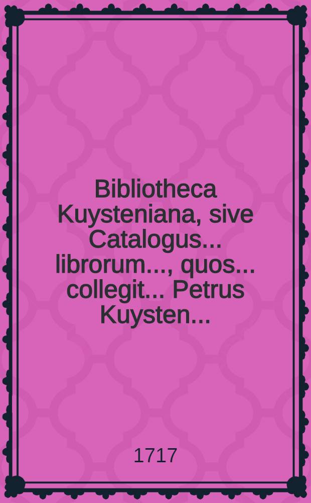 Bibliotheca Kuysteniana, sive Catalogus ... librorum ..., quos ... collegit ... Petrus Kuysten ... : Horum omnium auctio habebitur, apud Rutgerum Alberts ..., die 18. Januarii 1717