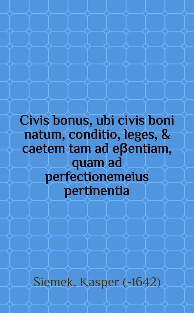 Civis bonus, ubi civis boni natum, conditio, leges, & caetem tam ad eβentiam, quam ad perfectionemeius pertinentia : Jtem artes cives bonos, cognoscendi perscribantur : Omnia historicis, novis & antiquis exemplis illustrata