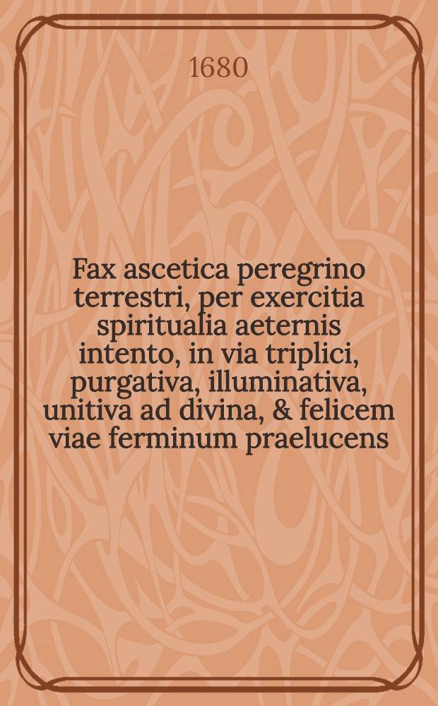Fax ascetica peregrino terrestri, per exercitia spiritualia aeternis intento, in via triplici, purgativa, illuminativa, unitiva ad divina, & felicem viae ferminum praelucens