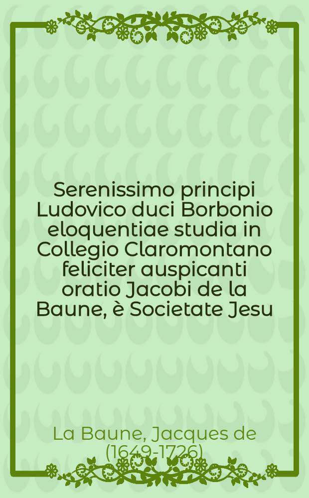 Serenissimo principi Ludovico duci Borbonio eloquentiae studia in Collegio Claromontano feliciter auspicanti oratio Jacobi de la Baune, è Societate Jesu