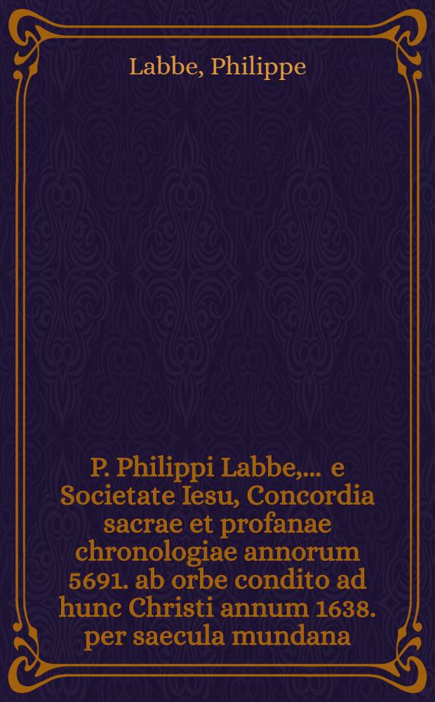 P. Philippi Labbe, ... e Societate Iesu, Concordia sacrae et profanae chronologiae annorum 5691. ab orbe condito ad hunc Christi annum 1638. per saecula mundana, Romana, Christiana, & septem mundi aetates : Cum canonibus, synopsi, auctario, & c