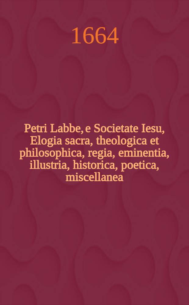 Petri Labbe, e Societate Iesu, Elogia sacra, theologica et philosophica, regia, eminentia, illustria, historica, poetica, miscellanea