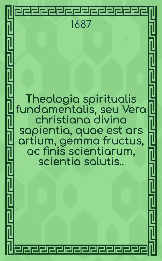 Theologia spiritualis fundamentalis, seu Vera christiana divina sapientia, quae est ars artium, gemma fructus, ac finis scientiarum, scientia salutis ... : Omni ex parte compendiose absoluta: magistris (asceticis, mysticis, concionatoribus, confestariis, catechistis) & discipulis christianae sapientiae, eximie utilis ac necessaria : Missionariis quoque & aliis viris apostolicis multum proficua, tum ad usum ac praxim omnis status ecclesiasticorum, religiosorum, atque saecularium accomodata
