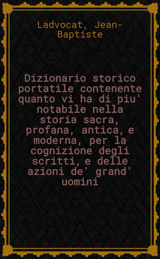 Dizionario storico portatile contenente quanto vi ha di piu' notabile nella storia sacra, profana, antica, e moderna, per la cognizione degli scritti, e delle azioni de' grand' uomini, e de' personaggi illustri di tutt' i secoli, e di tutte le nazioni