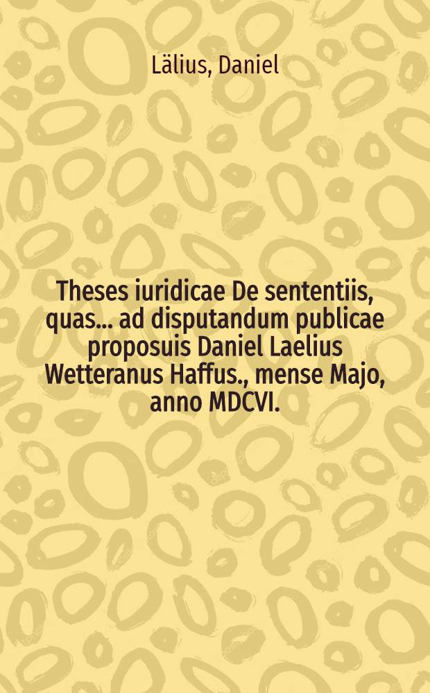 Theses iuridicae De sententiis, quas ... ad disputandum publicae proposuis Daniel Laelius Wetteranus Haffus., mense Majo, anno MDCVI. // Volumen I. & II. Disputationum iuridicarum ...