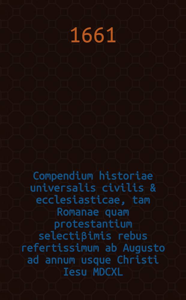 Compendium historiae universalis civilis & ecclesiasticae, tam Romanae quam protestantium selectiβimis rebus refertissimum ab Augusto ad annum usque Christi Iesu MDCXL. deductum