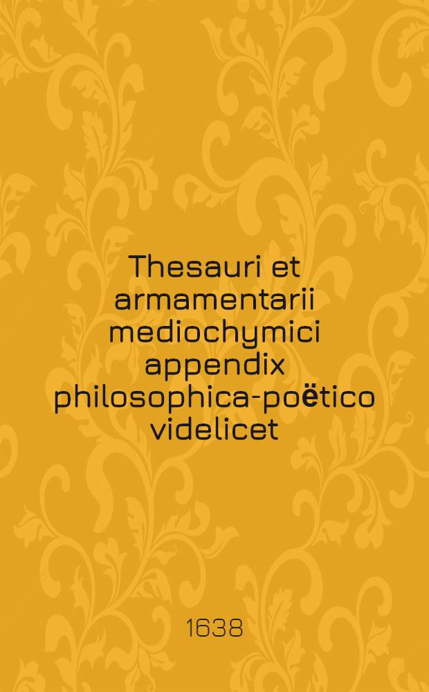Thesauri et armamentarii mediochymici appendix philosophica-poёtico videlicet; Testamentum Hadrianeum : Quo suam de aureo philosophorum lapide sententiam, adeoqueultimae voluntatis sua dispositionem, sapientiae & doctinae filius revelat autor // ... Thesaurus et armamentarium ...