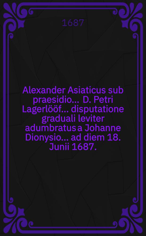 ... Alexander Asiaticus sub praesidio ... D. Petri Lagerlööf ... disputatione graduali leviter adumbratus a Johanne Dionysio ... ad diem 18. Junii 1687.