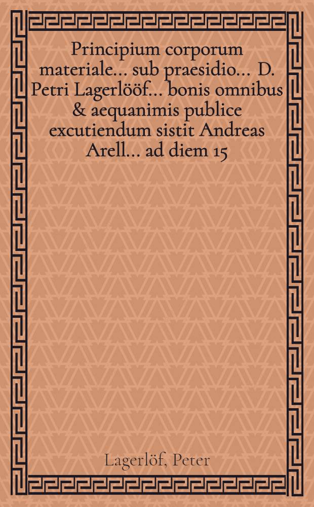 ... Principium corporum materiale ... sub praesidio ... D. Petri Lagerlööf ... bonis omnibus & aequanimis publice excutiendum sistit Andreas Arell ... ad diem 15. Decembr. Anni aerae Christianae MDCLXXXVIII.