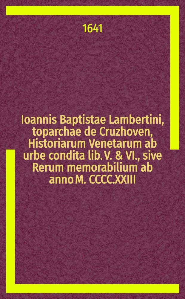 Ioannis Baptistae Lambertini, toparchae de Cruzhoven, Historiarum Venetarum ab urbe condita lib. V. & VI., sive Rerum memorabilium ab anno M. CCCC.XXIII. usque ad annum M. CCCCC.I. a Venetis gestarum enarrati