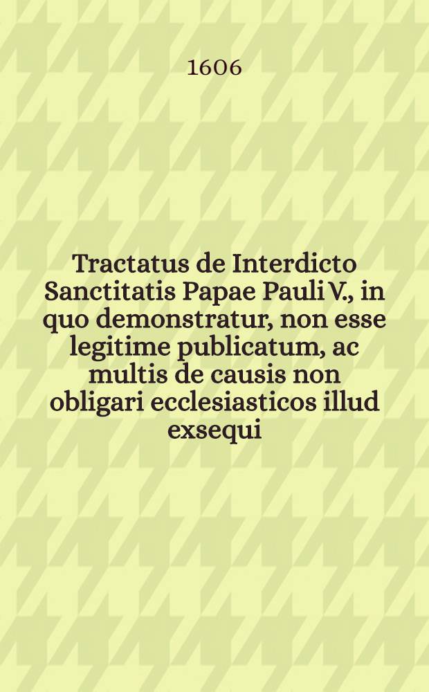 Tractatus de Interdicto Sanctitatis Papae Pauli V., in quo demonstratur, non esse legitime publicatum, ac multis de causis non obligari ecclesiasticos illud exsequi, nec illud ab ipsis sine peccato observari // Controversiae memorabilis inter Paulum V., Pontificem Max., & Venetos ...