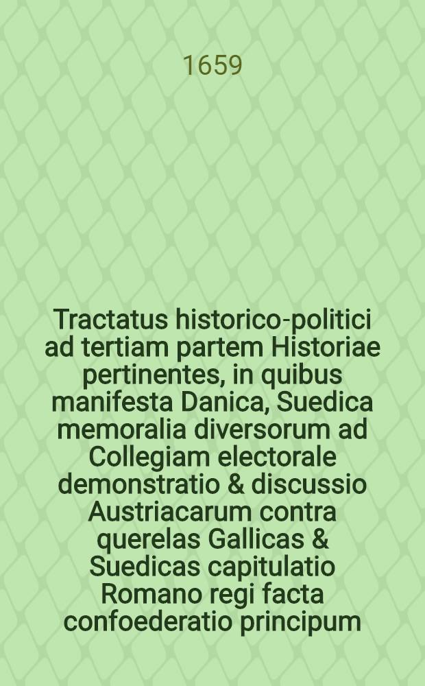 Tractatus historico-politici ad tertiam partem Historiae pertinentes, in quibus manifesta Danica, Suedica memoralia diversorum ad Collegiam electorale demonstratio & discussio Austriacarum contra querelas Gallicas & Suedicas capitulatio Romano regi facta confoederatio principum, aliasque comprehenduntur