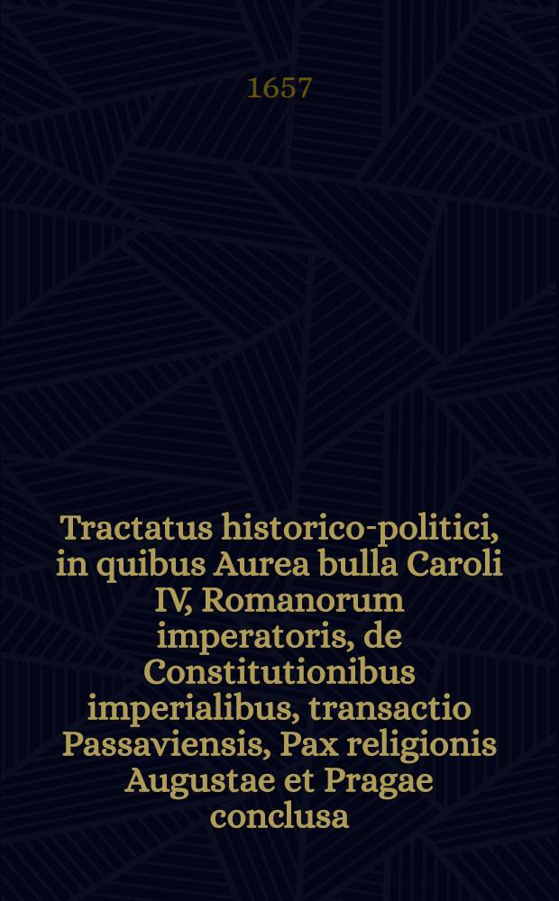 Tractatus historico-politici, in quibus Aurea bulla Caroli IV, Romanorum imperatoris, de Constitutionibus imperialibus, transactio Passaviensis, Pax religionis Augustae et Pragae conclusa : Nec non recessus et comitia imperialia Gallicae, Polonicae, Svedicae, Anglicanae, Hollandicae pacta, manifesta, edicta, pacis articuli atque praesentium bellorum causae comprehenduntur ..