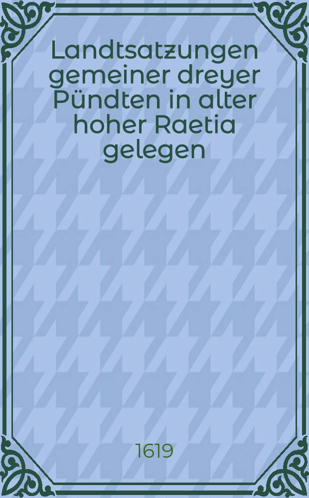 Landtsatzungen gemeiner dreyer Pündten in alter hoher Raetia gelegen : Zü underschidenlichen Mahlen abgesetzt und dises M.DC.XIX. Jahrs fürohin steiff und stet zühalten angenommen und gelobet