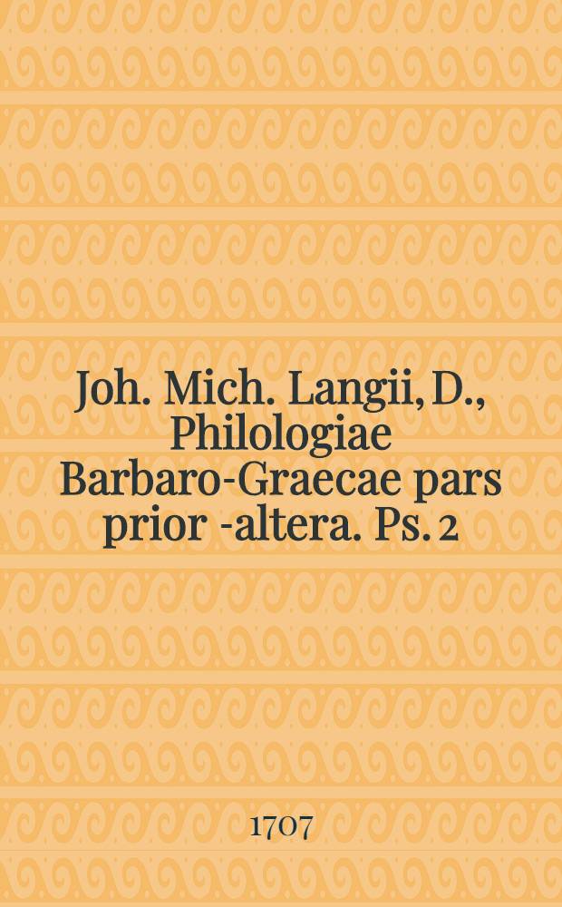 Joh. Mich. Langii, D., Philologiae Barbaro-Graecae pars prior[-altera]. [Ps. 2] : Pars altera, exhibens I. Introductionem ad poesin Barbaro-Graecam (cui accedit II. Batrachomyomachia Homeri, a Demetrio Zeno, Zacynthio in versus Barbaro-Graecos conversa, com interpretatione Latina & annotationibus B. Martini Crusii); III. Dissertationem de versione Novi Testamenti Barbaro-Graeca; IV. Exercitationem de differentia lingua Graecorum veteris & nova, sive Barbaro-Graecae