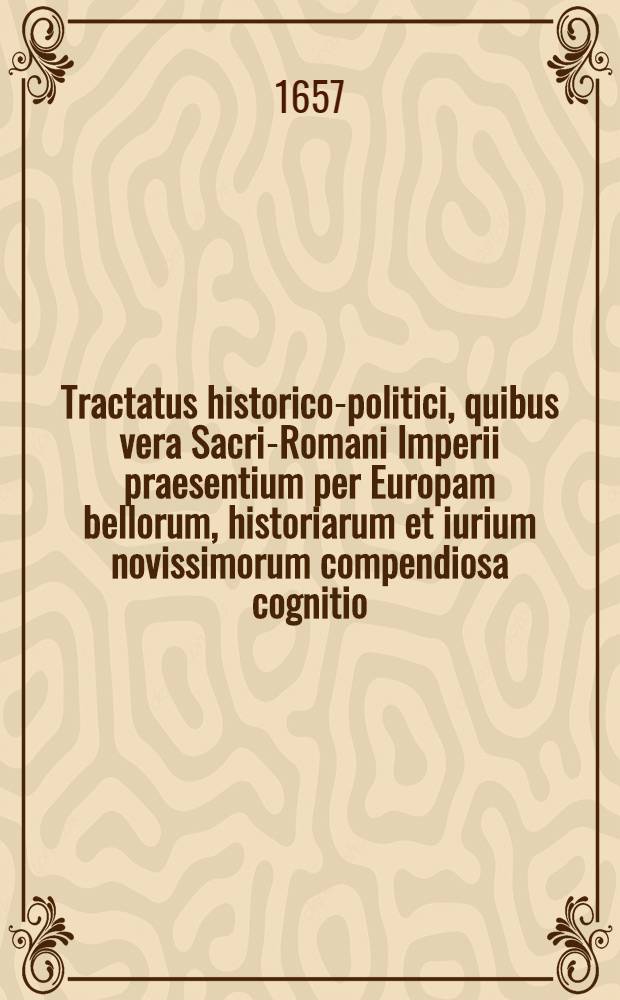 Tractatus historico-politici, quibus vera Sacri-Romani Imperii praesentium per Europam bellorum, historiarum et iurium novissimorum compendiosa cognitio, omnibus arcanorum & advocatiae, amatoribus maxime necessaria deducitur : Cum summariis materiarum sequenti pagina