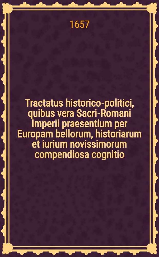 Tractatus historico-politici, quibus vera Sacri-Romani Imperii praesentium per Europam bellorum, historiarum et iurium novissimorum compendiosa cognitio, omnibus arcanorum & advocatiae, amatoribus maxime necessaria deducitur : Cum summariis materiarum sequenti pagina