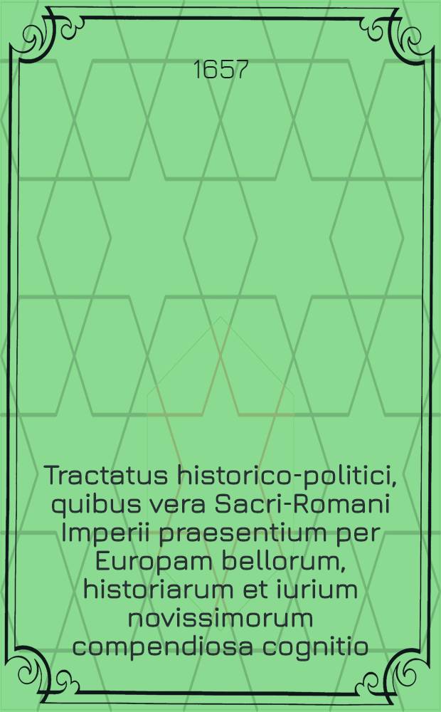 Tractatus historico-politici, quibus vera Sacri-Romani Imperii praesentium per Europam bellorum, historiarum et iurium novissimorum compendiosa cognitio, omnibus arcanorum & advocatiae, amatoribus maxime necessaria deducitur : Cum summariis materiarum sequenti pagina