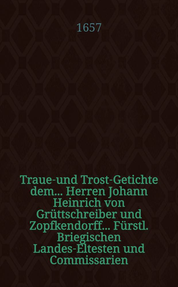 Trauer- und Trost-Getichte dem ... Herren Johann Heinrich von Grüttschreiber und Zopfkendorff ... Fürstl. Briegischen Landes-Eltesten und Commissarien, als dessen ... Frau Anna Catharina geborne von Cöllen, den 7. Augusti des 1657. Jahres ... in dieser Welt ihr Leben beschlossen, zu Minder- oder Linderung seines Hertzen-Leides von etlichen hertzlich mitleidenden gutten Freuden wolmeinend aufgesetzt und übergeben