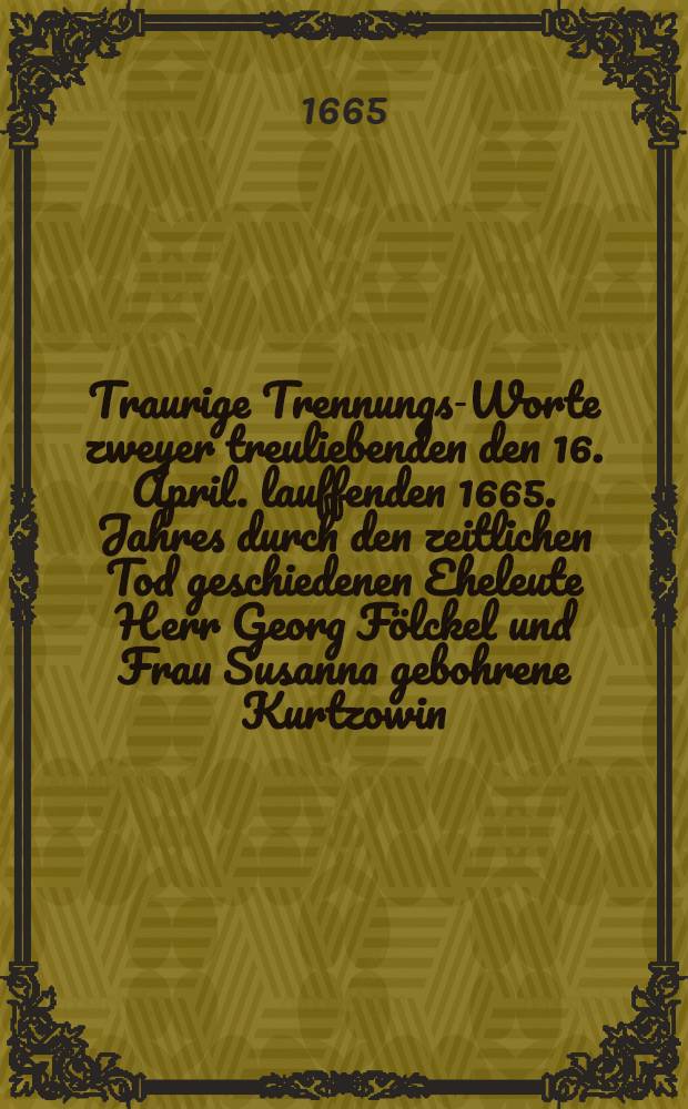 Traurige Trennungs-Worte zweyer treuliebenden den 16. April. lauffenden 1665. Jahres durch den zeitlichen Tod geschiedenen Eheleute [Herr Georg Fölckel und Frau Susanna gebohrene Kurtzowin], muhtmaslich entworffen von einem mitleidigen guten Freunde