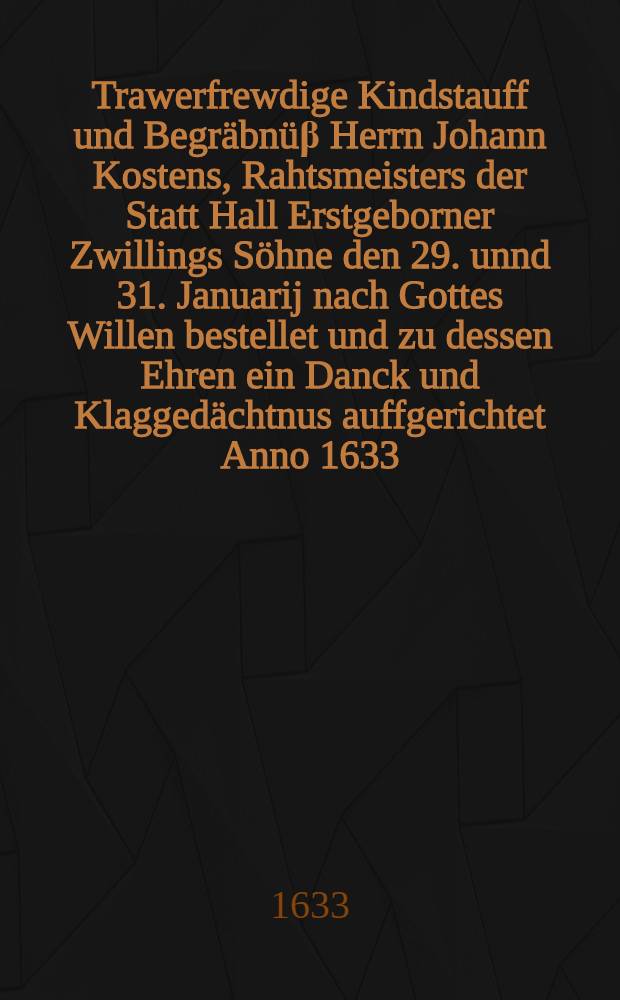 Trawerfrewdige Kindstauff und Begräbnüβ Herrn Johann Kostens, Rahtsmeisters der Statt Hall Erstgeborner Zwillings Söhne den 29. unnd 31. Januarij nach Gottes Willen bestellet und zu dessen Ehren ein Danck und Klaggedächtnus auffgerichtet Anno 1633