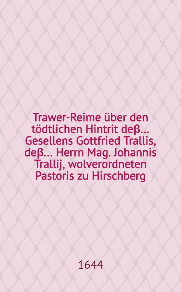 Trawer-Reime über den tödtlichen Hintrit deβ ... Gesellens Gottfried Trallis, deβ ... Herrn Mag. Johannis Trallij, wolverordneten Pastoris zu Hirschberg, hinterlassene Sohnes, welcher den 28. Febr. Abends mit einer tödtlichen Wunden ... verletzet und in Gott seelig den 29. Februarij verschieden und den 4. Martij christlich zur Erden ... bestattet