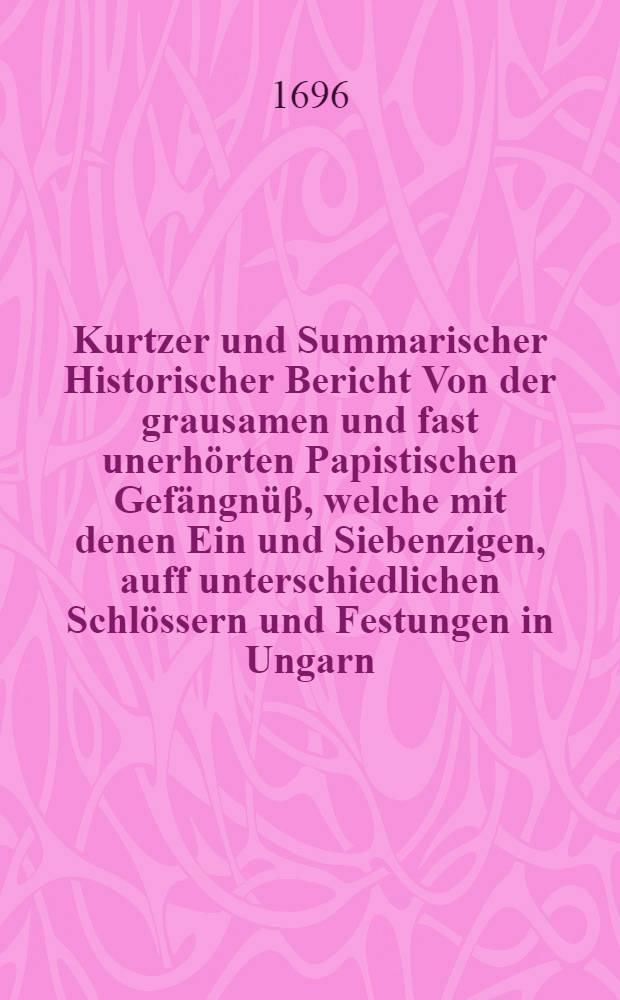 Kurtzer und Summarischer Historischer Bericht Von der grausamen und fast unerhörten Papistischen Gefängnüβ, welche mit denen Ein und Siebenzigen, auff unterschiedlichen Schlössern und Festungen in Ungarn, in unerträglichen Verhafft gehaltenen Welt-beschrienen Gefangenen aus Gottes Verhängniβ, leider betroffen einem Gott-und der reinen Evangelischen Kirchen treu gewesenen Schul-Restorem, Jn der vornehmen Berg-und Gräntz-Stadt, Carpona, nahmens M. Georgium Lani, SS. Theol. Baccalaureum. Einig und allein umb der Ursachen willen, daβ er von Evangelischen Lehre nicht abfallen, und denen schändlichen Reversalien nicht unterschreiben wollen. Dannenhero er Anno 1674. im Monath Majo, gefänglich in das Preβburger Schloβ angenommen, von dannen an die Mährischen Gräntzen auff die Festung Berentsch, und so förder sam[m]t denen übrigen nach Schottwien, und letzlich in Eisen und Banden durch Steyermarck, Kärnten, Craynen, Triest, Adriatische Meer, Jtalien, biβ auff Neapolis geführet, allda auf die Ga