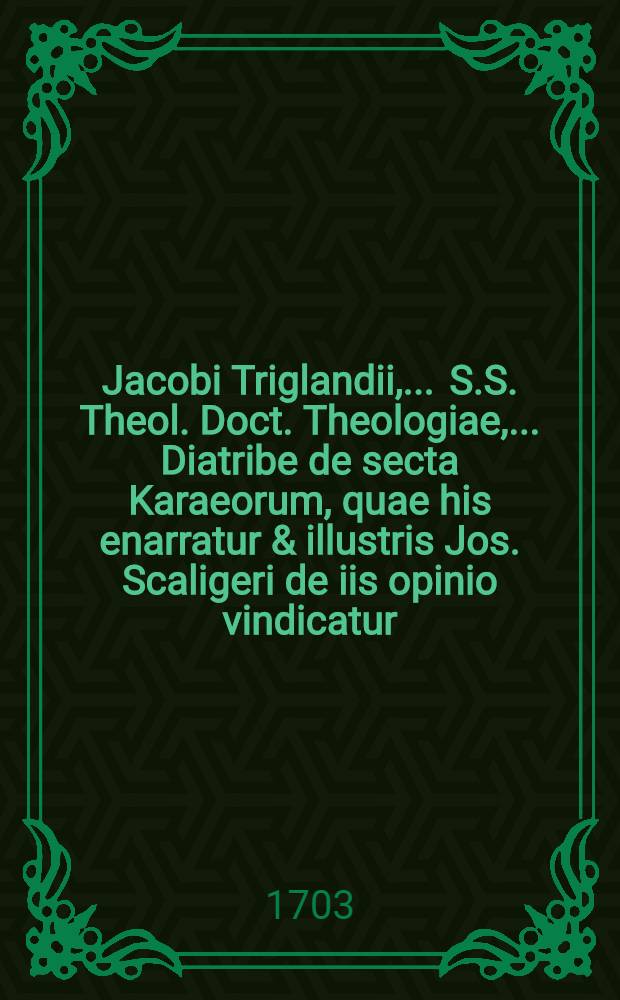 Jacobi Triglandii, ... S.S. Theol. Doct. Theologiae, ... Diatribe de secta Karaeorum, quae his enarratur & illustris Jos. Scaligeri de iis opinio vindicatur // Syntagmatis de sectis Judaeorum pars secunda ...