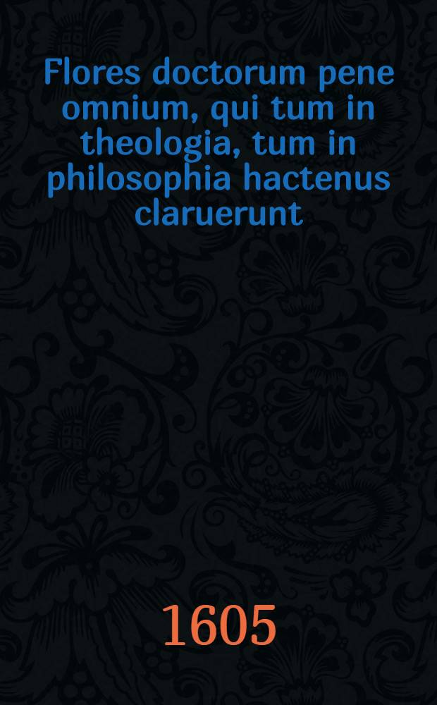 Flores doctorum pene omnium, qui tum in theologia, tum in philosophia hactenus claruerunt