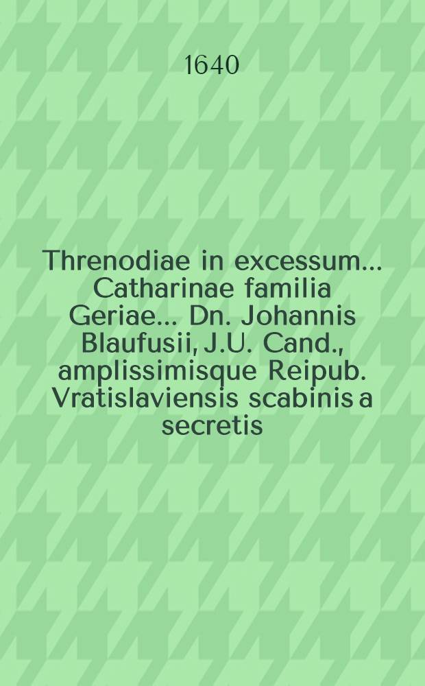 Threnodiae in excessum ... Catharinae familia Geriae ... Dn. Johannis Blaufusii, J.U. Cand., amplissimisque Reipub. Vratislaviensis scabinis a secretis, conjugis dilectissimae; quae Ann. Christ. MDCXL. ipsis Idibus Novembribus, ... obdormivit magis, quam obiit; a.d. XVI. Cal. Decembr. ... humanda; ab amicis pietatis, officiique christiani causa scriptae