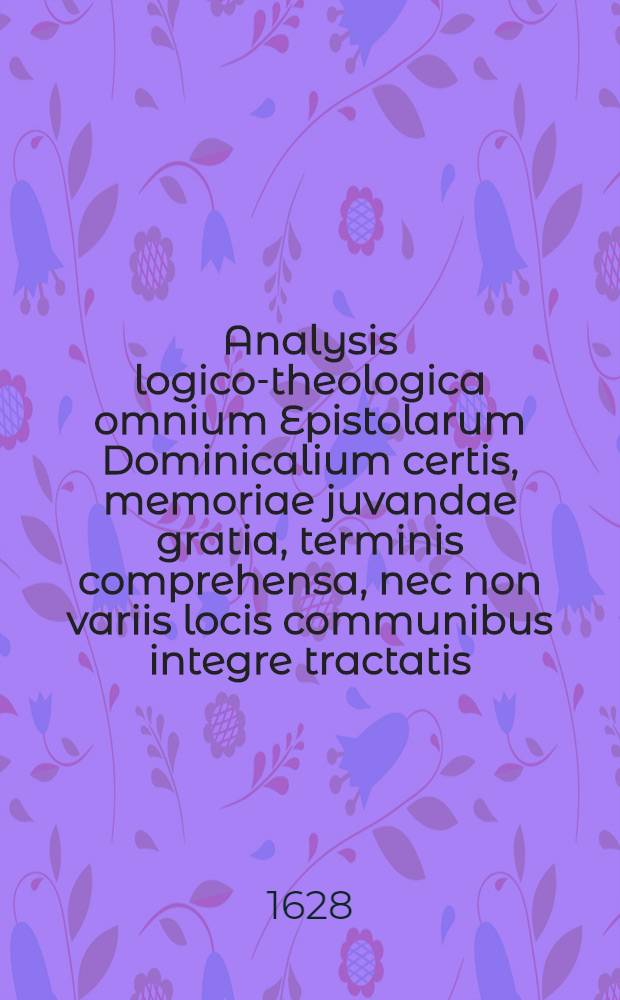 Analysis logico-theologica omnium Epistolarum Dominicalium certis, memoriae juvandae gratia, terminis comprehensa, nec non variis locis communibus integre tractatis, & ad varios S.S. Scripturae textus explicandos & illustrandos apprime utilibus