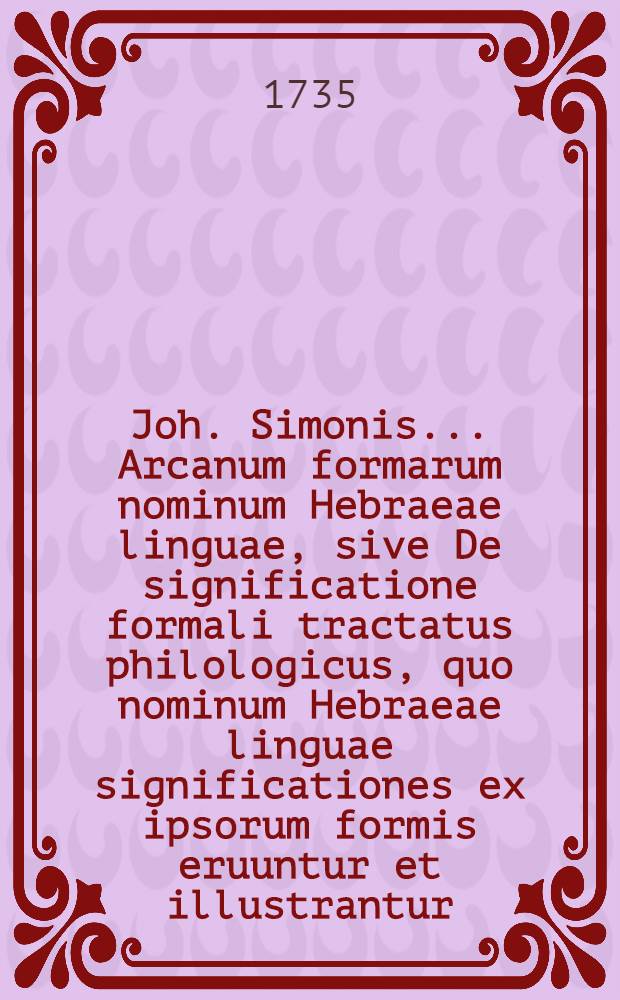 Joh. Simonis ... Arcanum formarum nominum Hebraeae linguae, sive De significatione formali tractatus philologicus, quo nominum Hebraeae linguae significationes ex ipsorum formis eruuntur et illustrantur, sacroque V. T. textui atque adeo universae linquae originali nova lux accenditur. [Ps. 2] : Pars altera de nominibus auctis