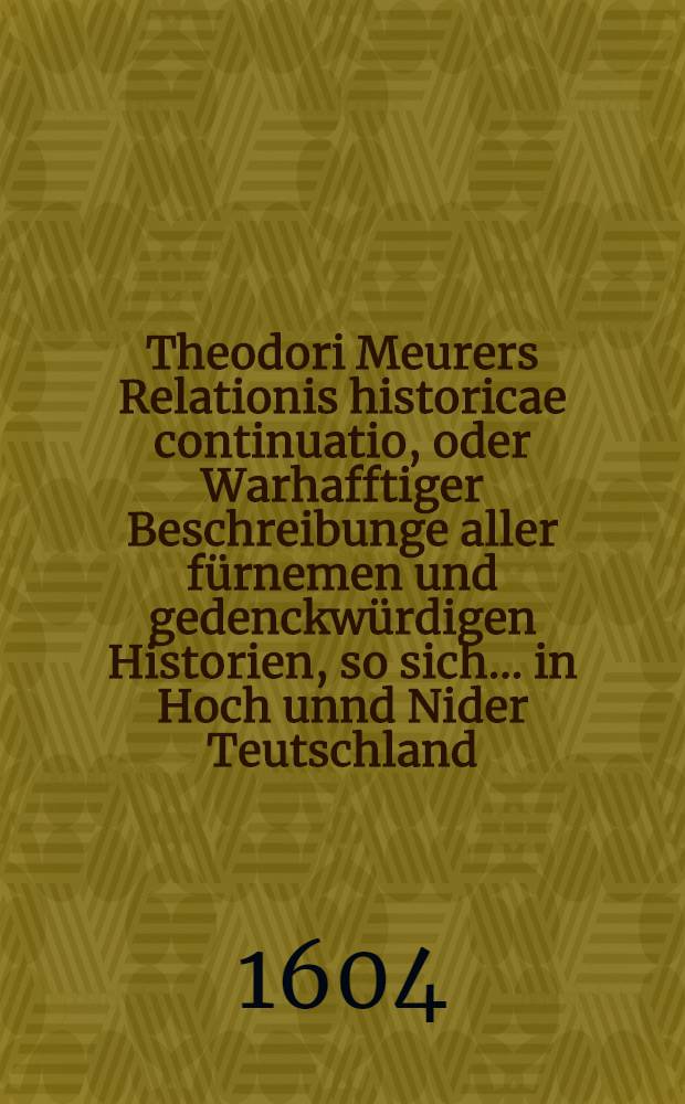 Theodori Meurers Relationis historicae continuatio, oder Warhafftiger Beschreibunge aller fürnemen und gedenckwürdigen Historien, so sich ... in Hoch unnd Nider Teutschland, auch in Franckreich, Schott- und Engeland, Italien, Hispanien, Hungarn, Polen, Siebenbürgen, Wallachen, Moldaw, Türckey etc. von nechstverschiener Franckfurter Fastenmessz biβ auff diese Herbstmessz dieses 1604. Jahrs verlauffen unnd zugetragen