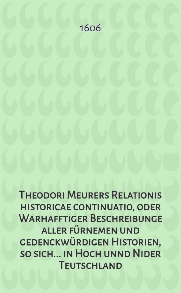Theodori Meurers Relationis historicae continuatio, oder Warhafftiger Beschreibunge aller fürnemen und gedenckwürdigen Historien, so sich ... in Hoch unnd Nider Teutschland, auch in Franckreich, Schott- und Engeland, Italien, Hispanien, Hungarn, Polen, Siebenbürgen, Wallachen, Moldaw, Türckey etc. von nechstverschiener Franckfurter Fastenmessz biβ auff diese Herbstmessz dieses 1606. Jars [!] verlauffen unnd zugetragen