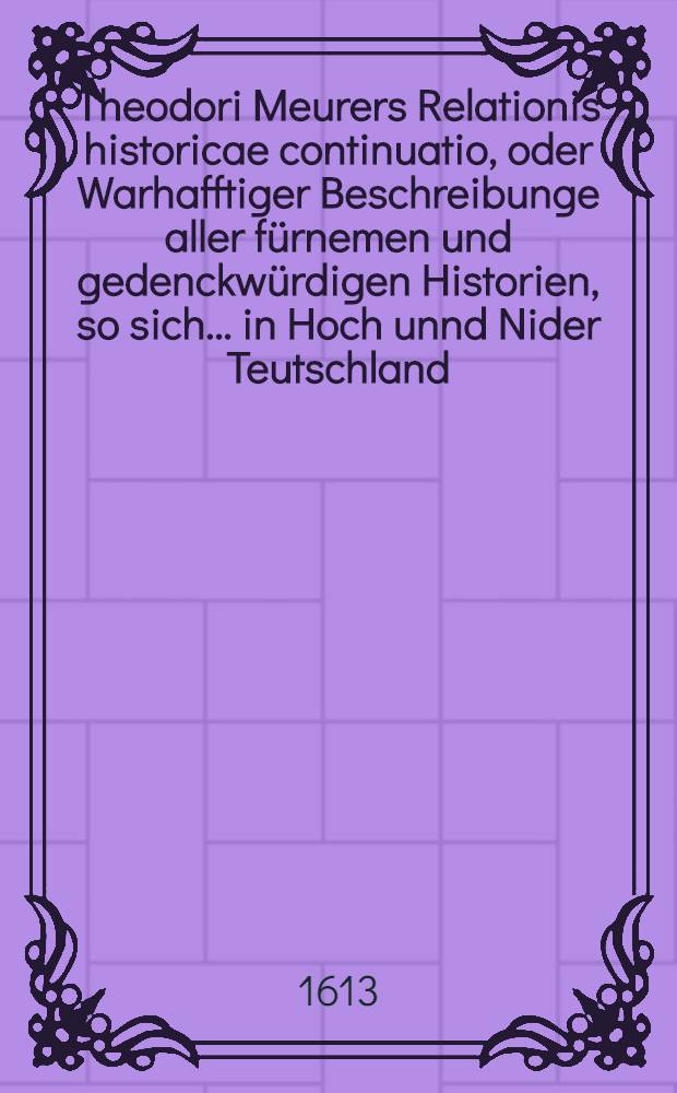 Theodori Meurers Relationis historicae continuatio, oder Warhafftiger Beschreibunge aller fürnemen und gedenckwürdigen Historien, so sich ... in Hoch unnd Nider Teutschland, auch in Franckreich, Schott- und Engeland, Italien, Hispanien, Hungarn, Polen, Siebenbürgen, Wallachen, Moldaw, Türckey etc. etwas zuvor und hierzwischen nechstverschiener Franckfurter Herbstmessz biβ auff diese Fastenmessz dieses 1613. Jahrs verlauffen unnd zugetragen