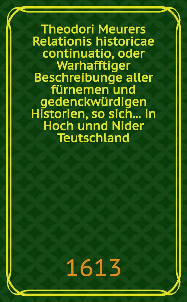 Theodori Meurers Relationis historicae continuatio, oder Warhafftiger Beschreibunge aller f&uuml;rnemen und gedenckw&uuml;rdigen Historien, so sich ... in Hoch unnd Nider Teutschland, auch in Franckreich, Schott- und Engeland, Italien, Hispanien, Hungarn, Polen, Siebenb&uuml;rgen, Wallachen, Moldaw, T&uuml;rckey etc. etwas zuvor und hierzwischen nechstverschiener Franckfurter Fastenmessz bi&beta; auff diese Herbstmessz dieses 1613. Jahrs verlauffen unnd zugetragen