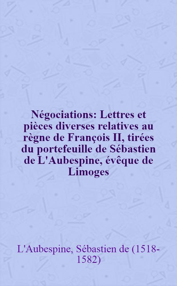 Négociations : Lettres et pièces diverses relatives au règne de François II, tirées du portefeuille de Sébastien de L'Aubespine, évêque de Limoges