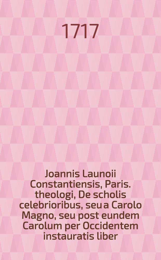 Joannis Launoii Constantiensis, Paris. theologi, De scholis celebrioribus, seu a Carolo Magno, seu post eundem Carolum per Occidentem instauratis liber // ... Iter Germanicum ...