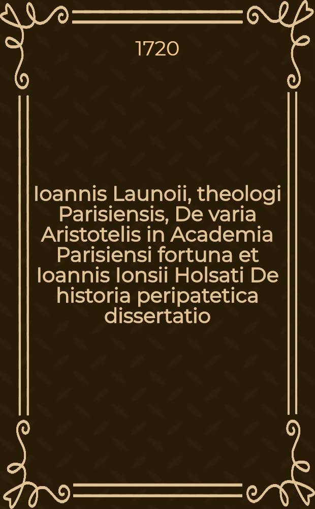 Ioannis Launoii, theologi Parisiensis, De varia Aristotelis in Academia Parisiensi fortuna et Ioannis Ionsii Holsati De historia peripatetica dissertatio