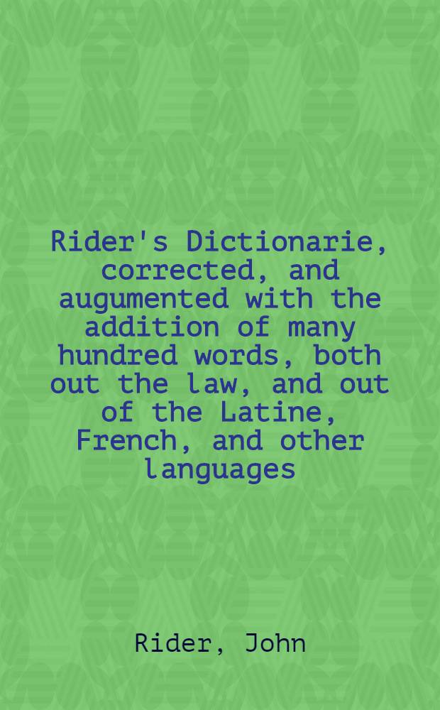 Rider's Dictionarie, corrected, and augumented with the addition of many hundred words, both out the law, and out of the Latine, French, and other languages, such as were and are with us in common use, but never printed untill now, to the perfectimg of the worke : Hereunto are annexed certaine tables explaining the names, weights, and valuationsof antient and moderne coynes, as also a table of the Hebrew, Greeke, and Latine measures, reducted to our English standard and assise : Whereunto is ioyned a dictionarie etymologicall, deriving each word from his proper fountaine; the first that ever was extant in this kinde: with manyworthy castigations and additions, as will appeare in the title and epistle before it // Dictionarium etymologicum Latinum ...