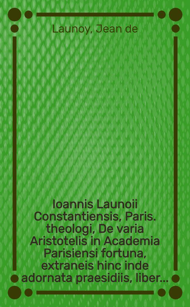 Ioannis Launoii Constantiensis, Paris. theologi, De varia Aristotelis in Academia Parisiensi fortuna, extraneis hinc inde adornata praesidiis, liber ...