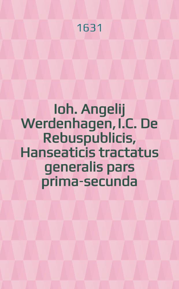 Ioh. Angelij Werdenhagen, I.C. De Rebuspublicis, Hanseaticis tractatus generalis [pars prima-secunda] : Cum privilegio