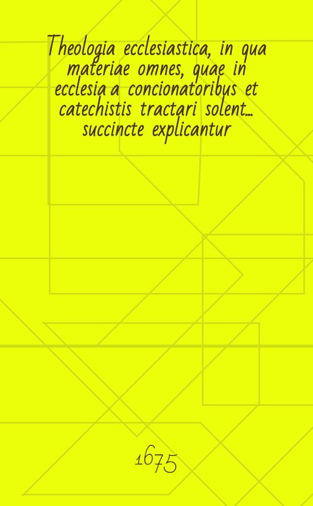 Theologia ecclesiastica, in qua materiae omnes, quae in ecclesia a concionatoribus et catechistis tractari solent ... succincte explicantur : Opus universum ... dicavit P. Sigismundus Lauxmin, Societatis Jesu ..