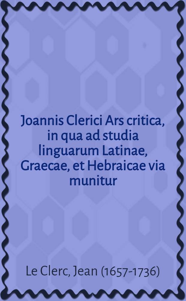 Joannis Clerici Ars critica, in qua ad studia linguarum Latinae, Graecae, et Hebraicae via munitur; veterumque emendandorum, spuriorum scriptorum a genuinis dignoscendorum, & judicandi de eorum libris ratio traditur : Accedunt in calce quatuor indices locupletissimi