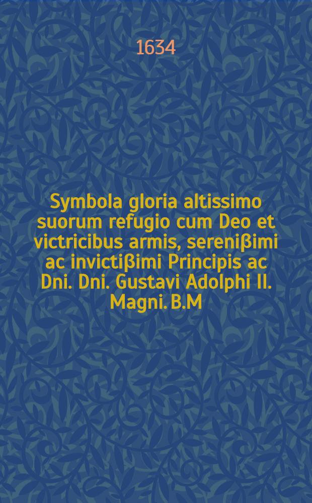 Symbola gloria altissimo suorum refugio cum Deo et victricibus armis, sereni&beta;imi ac invicti&beta;imi Principis ac Dni. Dni. Gustavi Adolphi II. Magni. B.M. Regis Suecorum, Gothorum, Vandalorumque, Magni Principis Finnoniae, Ducis Esthoniae et Careliae, Domini Ingriae, &c., &c. memoriae gloriae et honori sacrata