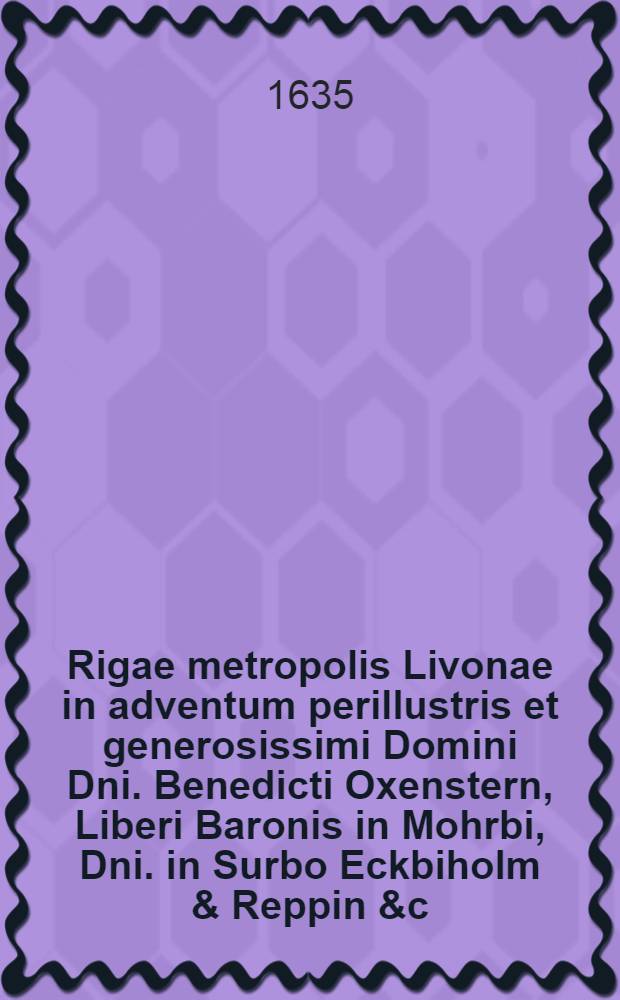 ... Rigae metropolis Livonae in adventum perillustris et generosissimi Domini Dni. Benedicti Oxenstern, Liberi Baronis in Mohrbi, Dni. in Surbo Eckbiholm & Reppin &c., &c. Reg. Mtis. Regnique Sveciae per Livoniam Ingriam et Careliam Gubernatoris Generalis