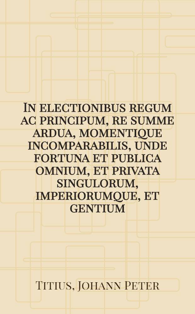 In electionibus regum ac principum, re summe ardua, momentique incomparabilis, unde fortuna et publica omnium, et privata singulorum, imperiorumque, et gentium, ac civitatum incolumitas, vigor, felicitas, spiritus denique ipse ac vita cum maxime pendet, inter cetera, ad exactissimam sapientiae trutinam revocanda, non postremum illud esse, ut indigena alienigenae praeferatur, oratione, A.H. MDCLXX. d. XXV. Septemb. ... explicare constituit Fridericus Fabricius, Gedanensis, ad quem ... permanter convocat Joh. Petr. Titius ...