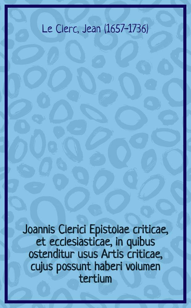 Joannis Clerici Epistolae criticae, et ecclesiasticae, in quibus ostenditur usus Artis criticae, cujus possunt haberi volumen tertium; Accessere Epistola de Hammondo & critica, ac Dissertatio, in qua quaeritur, an sit semper respondendum calumniis theologorum